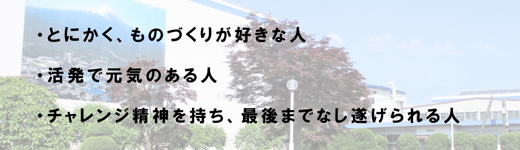 ・とにかく、ものづくりが好きな人・活発で元気のある人・チャレンジ精神を持ち、最後までなし遂げられる人